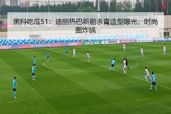 黑料吃瓜51：迪丽热巴新剧杀青造型曝光，时尚圈炸锅